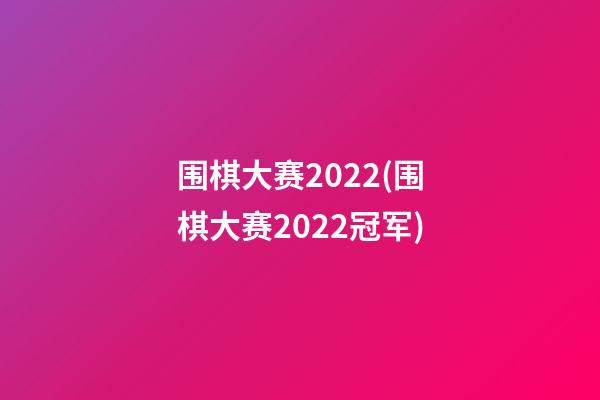 围棋大赛2022(围棋大赛2022冠军)